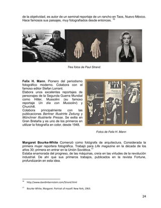 24
de la objetividad, es autor de un seminal reportaje de un rancho en Taos, Nuevo México.
Hace famosos sus paisajes, muy fotografiados desde entonces. 16
Tres fotos de Paul Strand.
Felix H. Mann. Pionero del periodismo
fotográfico moderno. Colabora con el
famoso editor Stefan Lorrant.
Elabora unos excelentes reportajes de
personajes de la Segunda Guerra Mundial
como Hitler, Mussolini (su famoso
reportaje Un día con Mussolini) y
Churchill.
Colabora principalmente con las
publicaciones Berliner Illustrirte Zeitung y
Münchner Illustrierte Presse. Se exilia en
Gran Bretaña y es uno de los primeros en
utilizar la fotografía en color, desde 1948.
Fotos de Felix H. Mann
Margaret Bourke-White Comenzó como fotógrafa de arquitectura. Considerada la
primera mujer reportera fotográfica. Trabajó para Life magazine en la década de los
años 30; primera en entrar en la Unión Soviética.17
Estaba enamorada del progreso, de las máquinas, creía en las virtudes de la revolución
industrial. De ahí que sus primeros trabajos, publicados en la revista Fortune,
profundizarán en esta idea.
16
http://www.davidmbernstein.com/Strand.html
17
Bourke-White, Margaret. Portrait of myself. New York, 1963.
 