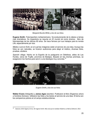 25
Margaret Bourke-White y dos de sus fotos.
Eugene Smith. Fotorreportero norteamericano. Va evolucionando de lo clásico a temas
más dramáticos. Su trayectoria se resume en El mundo tal como éramos, libro de
fotorreportaje de los últimos 60 años. Se hace famoso por sus trabajos para la revista
Life, especialmente por dos:
Médico rural en EUA, en el cual las imágenes están al servicio de una idea. Aunque las
fotos se ven naturales, se hicieron audiciones para elegir al médico, diversas fotos,
pruebas, etcétera.
Spanish village. Hecho en la España de la postguerra en Deleitosa, aldea de Las
Hurdes, cerca de Trujillo, provincia de Badajoz. Basado en las mismas premisas, se
exageraron los hechos para servir a una ideología muy concreta.18
Eugene Smith y dos de sus fotos.
Walker Evans (fotógrafo) y James Agee (escritor). Publicaron el libro Elogiemos ahora
a hombres famosos. Utilizaron las fotos y los textos al servicio de una idea. El tema son
los campesinos pobres en el campo estadounidense.
18
Salvesen, Britt-Viganó, Enrica. W. Eugene Smith. Más real que la realidad. Madrid, La Fábrica Editorial. 2012
 