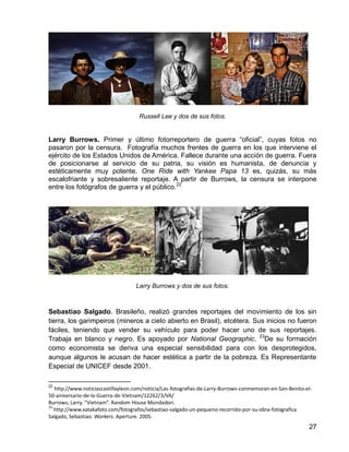 27
Russell Lee y dos de sus fotos.
Larry Burrows. Primer y último fotorreportero de guerra “oficial”, cuyas fotos no
pasaron por la censura. Fotografía muchos frentes de guerra en los que interviene el
ejército de los Estados Unidos de América. Fallece durante una acción de guerra. Fuera
de posicionarse al servicio de su patria, su visión es humanista, de denuncia y
estéticamente muy potente. One Ride with Yankee Papa 13 es, quizás, su más
escalofriante y sobresaliente reportaje. A partir de Burrows, la censura se interpone
entre los fotógrafos de guerra y el público.22
Larry Burrows y dos de sus fotos.
Sebastiao Salgado. Brasileño, realizó grandes reportajes del movimiento de los sin
tierra, los garimpeiros (mineros a cielo abierto en Brasil), etcétera. Sus inicios no fueron
fáciles, teniendo que vender su vehículo para poder hacer uno de sus reportajes.
Trabaja en blanco y negro. Es apoyado por National Geographic. 23
De su formación
como economista se deriva una especial sensibilidad para con los desprotegidos,
aunque algunos le acusan de hacer estética a partir de la pobreza. Es Representante
Especial de UNICEF desde 2001.
22
http://www.noticiascastillayleon.com/noticia/Las-fotografias-de-Larry-Burrows-conmemoran-en-San-Benito-el-
50-aniversario-de-la-Guerra-de-Vietnam/12262/3/VA/
Burrows, Larry. “Vietnam”. Random House Mondadori.
23
http://www.xatakafoto.com/fotografos/sebastiao-salgado-un-pequeno-recorrido-por-su-obra-fotografica
Salgado, Sebastiao. Workers. Aperture. 2005.
 