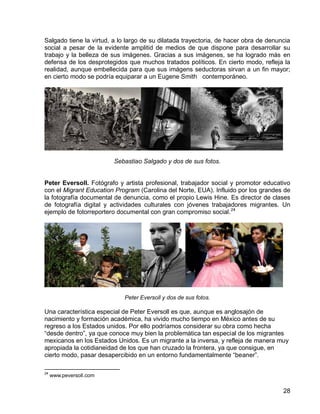 28
Salgado tiene la virtud, a lo largo de su dilatada trayectoria, de hacer obra de denuncia
social a pesar de la evidente amplitid de medios de que dispone para desarrollar su
trabajo y la belleza de sus imágenes. Gracias a sus imágenes, se ha logrado más en
defensa de los desprotegidos que muchos tratados políticos. En cierto modo, refleja la
realidad, aunque embellecida para que sus imágens seductoras sirvan a un fin mayor;
en cierto modo se podría equiparar a un Eugene Smith contemporáneo.
Sebastiao Salgado y dos de sus fotos.
Peter Eversoll. Fotógrafo y artista profesional, trabajador social y promotor educativo
con el Migrant Education Program (Carolina del Norte, EUA). Influido por los grandes de
la fotografía documental de denuncia, como el propio Lewis Hine. Es director de clases
de fotografía digital y actividades culturales con jóvenes trabajadores migrantes. Un
ejemplo de fotorreportero documental con gran compromiso social.24
Peter Eversoll y dos de sus fotos.
Una característica especial de Peter Eversoll es que, aunque es anglosajón de
nacimiento y formación académica, ha vivido mucho tiempo en México antes de su
regreso a los Estados unidos. Por ello podríamos considerar su obra como hecha
“desde dentro”, ya que conoce muy bien la problemática tan especial de los migrantes
mexicanos en los Estados Unidos. Es un migrante a la inversa, y refleja de manera muy
apropiada la cotidianeidad de los que han cruzado la frontera, ya que consigue, en
cierto modo, pasar desapercibido en un entorno fundamentalmente “beaner”.
24
www.peversoll.com
 