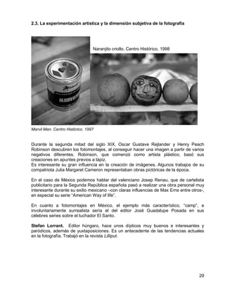 29
2.3. La experimentación artística y la dimensión subjetiva de la fotografía
Naranjito criollo. Centro Histórico. 1998
Marvil Man. Centro Histórico. 1997
Durante la segunda mitad del siglo XIX, Oscar Gustave Rejlander y Henry Peach
Robinson descubren los fotomontajes, al conseguir hacer una imagen a partir de varios
negativos diferentes. Robinson, que comenzó como artista plástico, basó sus
creaciones en apuntes previos a lápiz.
Es interesante su gran influencia en la creación de imágenes. Algunos trabajos de su
compatriota Julia Margaret Cameron representaban obras pictóricas de la época.
En el caso de México podemos hablar del valenciano Josep Renau, que de cartelista
publicitario para la Segunda República española pasó a realizar una obra personal muy
interesante durante su exilio mexicano –con claras influencias de Max Erns entre otros-,
en especial su serie “American Way of life”.
En cuanto a fotomontajes en México, el ejemplo más característico, “camp”, e
involuntariamente surrealista sería el del editor José Guadalupe Posada en sus
célebres series sobre el luchador El Santo.
Stefan Lorrant. Editor húngaro, hace unos dípticos muy buenos e interesantes y
paródicos, además de yuxtaposiciones. Es un antecedente de las tendencias actuales
en la fotografía. Trabajó en la revista Lilliput.
 