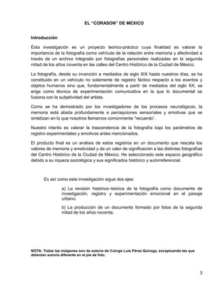 3
EL “CORASON” DE MEXICO
Introducción
Ésta investigación es un proyecto teórico-práctico cuya finalidad es valorar la
importancia de la fotografía como vehículo de la relación entre memoria y afectividad a
través de un archivo integrado por fotografías personales realizadas en la segunda
mitad de los años noventa en las calles del Centro Histórico de la Ciudad de México.
La fotografía, desde su invención a mediados de siglo XIX hasta nuestros días, se ha
constituido en un vehículo no solamente de registro fáctico respecto a los eventos y
objetos humanos sino que, fundamentalmente a partir de mediados del siglo XX, se
erige como técnica de experimentación comunicativa en la que lo documental se
fusiona con la subjetividad del artista.
Como se ha demostrado por los investigadores de los procesos neurológicos, la
memoria está aliada profundamente a percepciones sensoriales y emotivas que se
sintetizan en lo que nosotros llamamos comúnmente “recuerdo”.
Nuestro interés es valorar la trascendencia de la fotografía bajo los parámetros de
registro experimentales y emotivos antes mencionados.
El producto final es un análisis de estos registros en un documento que rescata los
valores de memoria y emotividad y da un valor de significación a las distintas fotografías
del Centro Histórico de la Ciudad de México. He seleccionado este espacio geográfico
debido a su riqueza sociológica y sus significados histórico y autorreferencial.
Es así como esta investigación sigue dos ejes:
a) La revisión histórico–teórica de la fotografía como documento de
investigación, registro y experimentación emocional en el paisaje
urbano.
b) La producción de un documento formado por fotos de la segunda
mitad de los años noventa.
NOTA: Todas las imágenes son de autoría de ©Jorge Luis Pérez Quiroga, exceptuando las que
detentan autoría diferente en el pie de foto.
 