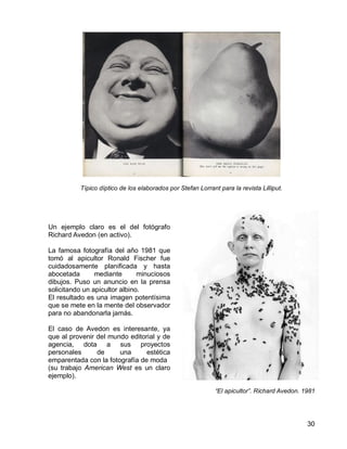 30
Típico díptico de los elaborados por Stefan Lorrant para la revista Lilliput.
Un ejemplo claro es el del fotógrafo
Richard Avedon (en activo).
La famosa fotografía del año 1981 que
tomó al apicultor Ronald Fischer fue
cuidadosamente planificada y hasta
abocetada mediante minuciosos
dibujos. Puso un anuncio en la prensa
solicitando un apicultor albino.
El resultado es una imagen potentísima
que se mete en la mente del observador
para no abandonarla jamás.
El caso de Avedon es interesante, ya
que al provenir del mundo editorial y de
agencia, dota a sus proyectos
personales de una estética
emparentada con la fotografía de moda
(su trabajo American West es un claro
ejemplo).
“El apicultor”. Richard Avedon. 1981
 