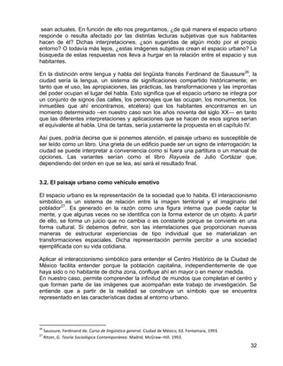 32
sean actuales. En función de ello nos preguntamos, ¿de qué manera el espacio urbano
responde o resulta afectado por las distintas lecturas subjetivas que sus habitantes
hacen de él? Dichas interpretaciones, ¿son sugeridas de algún modo por el propio
entorno? O todavía más lejos, ¿estas imágenes subjetivas crean el espacio urbano? La
búsqueda de estas respuestas nos lleva a hurgar en la relación entre el espacio y sus
habitantes.
En la distinción entre lengua y habla del lingüista francés Ferdinand de Saussure26
, la
ciudad sería la lengua, un sistema de significaciones compartido históricamente; en
tanto que el uso, las apropiaciones, las prácticas, las transformaciones y las improntas
del poder ocupan el lugar del habla. Esto significa que el espacio urbano se integra por
un conjunto de signos (las calles, los personajes que las ocupan, los monumentos, los
inmuebles que ahí encontramos, etcétera) que los habitantes encontramos en un
momento determinado –en nuestro caso son los años noventa del siglo XX― en tanto
que las diferentes interpretaciones y aplicaciones que se hacen de esos signos serían
el equivalente al habla. Una de tantas, sería justamente la propuesta en el capítulo IV.
Así pues, podría decirse que si ponemos atención, el paisaje urbano es susceptible de
ser leído como un libro. Una grieta de un edificio puede ser un signo de interrogación; la
ciudad se puede interpretar a conveniencia como si fuera una partitura o un manual de
opciones. Las variantes serían como el libro Rayuela de Julio Cortázar que,
dependiendo del orden en que se lea, así será el resultado final.
3.2. El paisaje urbano como vehículo emotivo
El espacio urbano es la representación de la sociedad que lo habita. El interaccionismo
simbólico es un sistema de relación entre la imagen territorial y el imaginario del
poblador27
. Es generado en la razón como una figura interna que puede captar la
mente, y que algunas veces no se identifica con la forma exterior de un objeto. A partir
de ello, se forma un juicio que no cambia o es constante porque se convierte en una
forma cultural. Si debemos definir, son las interrelaciones que proporcionan nuevas
maneras de estructurar experiencias de tipo individual que se materializan en
transformaciones espaciales. Dicha representación permite percibir a una sociedad
ejemplificada con su vida cotidiana.
Aplicar el interaccionismo simbólico para entender el Centro Histórico de la Ciudad de
México facilita entender porque la población capitalina, independientemente de que
haya sido o no habitante de dicha zona, confluye ahí en mayor o en menor medida.
En nuestro caso, permite comprender la infinitud de mundos que completan el centro y
que forman parte de las imágenes que acompañan este trabajo de investigación. Se
entiende que a partir de la realidad se construye un símbolo que se encuentra
representado en las características dadas al entorno urbano.
26
Saussure, Ferdinand de. Curso de lingüística general. Ciudad de México, Ed. Fontamara, 1993.
27
Ritzer, G. Teoría Sociológica Contemporánea. Madrid. McGraw−Hill. 1993.
 