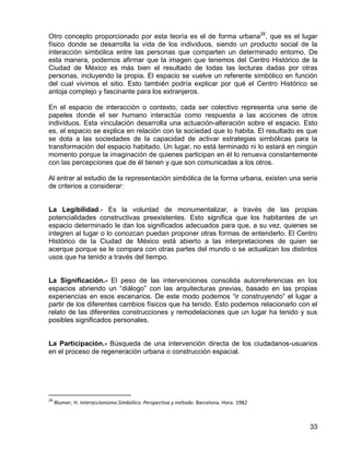 33
Otro concepto proporcionado por esta teoría es el de forma urbana28
, que es el lugar
físico donde se desarrolla la vida de los individuos, siendo un producto social de la
interacción simbólica entre las personas que comparten un determinado entorno. De
esta manera, podemos afirmar que la imagen que tenemos del Centro Histórico de la
Ciudad de México es más bien el resultado de todas las lecturas dadas por otras
personas, incluyendo la propia. El espacio se vuelve un referente simbólico en función
del cual vivimos el sitio. Esto también podría explicar por qué el Centro Histórico se
antoja complejo y fascinante para los extranjeros.
En el espacio de interacción o contexto, cada ser colectivo representa una serie de
papeles donde el ser humano interactúa como respuesta a las acciones de otros
individuos. Esta vinculación desarrolla una actuación-alteración sobre el espacio. Esto
es, el espacio se explica en relación con la sociedad que lo habita. El resultado es que
se dota a las sociedades de la capacidad de activar estrategias simbólicas para la
transformación del espacio habitado. Un lugar, no está terminado ni lo estará en ningún
momento porque la imaginación de quienes participan en él lo renueva constantemente
con las percepciones que de él tienen y que son comunicadas a los otros.
Al entrar al estudio de la representación simbólica de la forma urbana, existen una serie
de criterios a considerar:
La Legibilidad.- Es la voluntad de monumentalizar, a través de las propias
potencialidades constructivas preexistentes. Esto significa que los habitantes de un
espacio determinado le dan los significados adecuados para que, a su vez, quienes se
integren al lugar o lo conozcan puedan proponer otras formas de entenderlo. El Centro
Histórico de la Ciudad de México está abierto a las interpretaciones de quien se
acerque porque se le compara con otras partes del mundo o se actualizan los distintos
usos que ha tenido a través del tiempo.
La Significación.- El peso de las intervenciones consolida autorreferencias en los
espacios abriendo un “diálogo” con las arquitecturas previas, basado en las propias
experiencias en esos escenarios. De este modo podemos “ir construyendo” el lugar a
partir de los diferentes cambios físicos que ha tenido. Esto podemos relacionarlo con el
relato de las diferentes construcciones y remodelaciones que un lugar ha tenido y sus
posibles significados personales.
La Participación.- Búsqueda de una intervención directa de los ciudadanos-usuarios
en el proceso de regeneración urbana o construcción espacial.
28
Blumer, H. Interaccionismo Simbólico: Perspectiva y método. Barcelona. Hora. 1982
 
