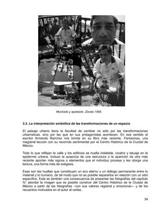 34
3.3. La interpretación simbólica de las transformaciones de un espacio
El paisaje urbano tiene la facultad de cambiar no sólo por las transformaciones
urbanísticas, sino por las que en sus protagonistas acontecen. En ese sentido el
escritor Armando Ramírez nos brinda en su libro más reciente, Fantasmas, una
magistral lección con su recorrido sentimental por el Centro Histórico de la Ciudad de
México.
Todo lo que reflejan la calle y los edificios es huella indeleble, cicatriz y tatuaje en la
epidermis urbana. Incluso la ausencia de una estructura o la aparición de otra más
reciente aportan más signos o elementos que el individuo procesa y les otorga una
lectura, una forma más de exégesis.
Esas son las huellas que constituyen un eco eterno y un diálogo permanente entre lo
material y lo humano, de tal modo que no es posible separarlos en relación con un sitio
específico. Esta es también una consecuencia de presentar las fotografías del capítulo
IV: abordar la imagen que es posible construir del Centro Histórico de la Ciudad de
México a partir de las fotografías –con sus valores registral y emocional― y de los
recuerdos motivados en el autor al verlas.
Mochado y apaleado. Zócalo 1999
 