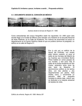 36
Capítulo IV. Invítame a pecar, invítame a sentir… Propuesta artística
4.1. DOCUMENTO DESDE EL CORASÓN DE MÉXICO
Azoteas desde la terraza de Regina 51. 1996.
Como antecedentes del corpus fotográfico están los siguientes: En 1995 quien esto
escribe llegó a la Ciudad de México para estudiar una maestría en la Escuela Nacional
de Artes Plásticas, en la Calle de Academia. Por motivos de proximidad se buscó un
departamento en el Centro Histórico desde el que se pudiera caminar al postgrado: un
edificio en la calle de Regina 51.
Era (y aún es) un edificio de la
época del Porfiriato, con amplio
patio interior cubierto; un poco al
estilo de las Corralas del Madrid de
los Austrias que inmortalizó Benito
Pérez Galdós en varios pasajes de
sus novelas, y otro poco más al
estilo de la propia Academia de San
Carlos, escenario entre otros de
esta tesis de Maestría. El
decimonónico edificio es de techos
altos, con dos plantas y dos
departamentos por planta. Todo
estaba vacío, y únicamente un
pequeño taller de serigrafía
ocupaba la planta baja, mismo que
se dedicaba a la maquila artesanal
de tarjetas de visita.
Edificio de enfrente. Regina 46. 1996. México DF.
 