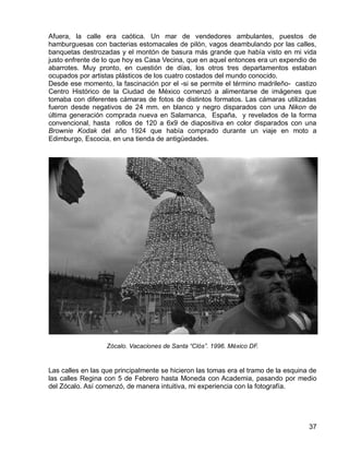 37
Afuera, la calle era caótica. Un mar de vendedores ambulantes, puestos de
hamburguesas con bacterias estomacales de pilón, vagos deambulando por las calles,
banquetas destrozadas y el montón de basura más grande que había visto en mi vida
justo enfrente de lo que hoy es Casa Vecina, que en aquel entonces era un expendio de
abarrotes. Muy pronto, en cuestión de días, los otros tres departamentos estaban
ocupados por artistas plásticos de los cuatro costados del mundo conocido.
Desde ese momento, la fascinación por el -si se permite el término madrileño- castizo
Centro Histórico de la Ciudad de México comenzó a alimentarse de imágenes que
tomaba con diferentes cámaras de fotos de distintos formatos. Las cámaras utilizadas
fueron desde negativos de 24 mm. en blanco y negro disparados con una Nikon de
última generación comprada nueva en Salamanca, España, y revelados de la forma
convencional, hasta rollos de 120 a 6x9 de diapositiva en color disparados con una
Brownie Kodak del año 1924 que había comprado durante un viaje en moto a
Edimburgo, Escocia, en una tienda de antigüedades.
Zócalo. Vacaciones de Santa “Clós”. 1996. México DF.
Las calles en las que principalmente se hicieron las tomas era el tramo de la esquina de
las calles Regina con 5 de Febrero hasta Moneda con Academia, pasando por medio
del Zócalo. Así comenzó, de manera intuitiva, mi experiencia con la fotografía.
 