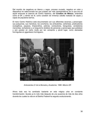 38
Del montón de negativos en blanco y negro, proceso cruzado, negativo en color y
diapositiva he seleccionado los que pueden ser más representativos de lo que era en
aquel entonces la esencia de Centro Histórico, del CoraSón de México, entendido
como el DF, y dentro de él, como coraSón de inmensa cebolla rodeada de capas y
capas de populares barrios.
El mero Centro Histórico está documentado con sus diferentes escenas y personajes:
sus pulquerías, sus merolicos, los concheros, los ambulantes, carteristas, predicadores
evangélicos, payasos, limpiavidrios, policías, conductores, tianguistas, vendedores
menonitas, luchadores y un larguísimo etcétera de personas y personajes que poblaban
y aún pululan en cierto modo por tan variopinto y plural lugar, como atareadas
hormiguitas en gigantesco hormiguero.
Ambulantes.C/ de la Moneda y Academia. 1996. México DF.
Ahora todo eso ha cambiado bastante en esta mágica urbe en constante
transformación. Quizás yo lo noto más después de una ausencia de más de diez años
durante los cuales la vida en el Distrito Federal ha seguido evolucionando.
 