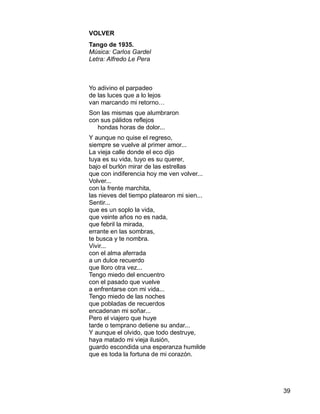 39
VOLVER
Tango de 1935.
Música: Carlos Gardel
Letra: Alfredo Le Pera
Yo adivino el parpadeo
de las luces que a lo lejos
van marcando mi retorno…
Son las mismas que alumbraron
con sus pálidos reflejos
hondas horas de dolor...
Y aunque no quise el regreso,
siempre se vuelve al primer amor...
La vieja calle donde el eco dijo
tuya es su vida, tuyo es su querer,
bajo el burlón mirar de las estrellas
que con indiferencia hoy me ven volver...
Volver...
con la frente marchita,
las nieves del tiempo platearon mi sien...
Sentir...
que es un soplo la vida,
que veinte años no es nada,
que febril la mirada,
errante en las sombras,
te busca y te nombra.
Vivir...
con el alma aferrada
a un dulce recuerdo
que lloro otra vez...
Tengo miedo del encuentro
con el pasado que vuelve
a enfrentarse con mi vida...
Tengo miedo de las noches
que pobladas de recuerdos
encadenan mi soñar...
Pero el viajero que huye
tarde o temprano detiene su andar...
Y aunque el olvido, que todo destruye,
haya matado mi vieja ilusión,
guardo escondida una esperanza humilde
que es toda la fortuna de mi corazón.
 