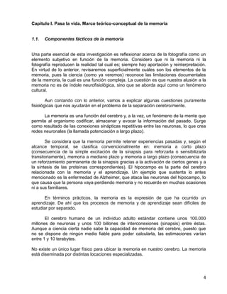 4
Capítulo I. Pasa la vida. Marco teórico-conceptual de la memoria
1.1. Componentes fácticos de la memoria
Una parte esencial de esta investigación es reflexionar acerca de la fotografía como un
elemento subjetivo en función de la memoria. Considero que ni la memoria ni la
fotografía reproducen la realidad tal cual es; siempre hay aportación y reinterpretación.
En virtud de lo anterior, revisaremos superficialmente cuáles son los elementos de la
memoria, pues la ciencia (como ya veremos) reconoce las limitaciones documentales
de la memoria, la cual es una función compleja. La cuestión es que nuestra alusión a la
memoria no es de índole neurofisiológica, sino que se aborda aquí como un fenómeno
cultural.
Aun contando con lo anterior, vamos a explicar algunas cuestiones puramente
fisiológicas que nos ayudarán en el problema de la separación cerebro/mente.
La memoria es una función del cerebro y, a la vez, un fenómeno de la mente que
permite al organismo codificar, almacenar y evocar la información del pasado. Surge
como resultado de las conexiones sinápticas repetitivas entre las neuronas, lo que crea
redes neuronales (la llamada potenciación a largo plazo).
Se considera que la memoria permite retener experiencias pasadas y, según el
alcance temporal, se clasifica convencionalmente en: memoria a corto plazo
(consecuencia de la simple excitación de la sinapsis para reforzarla o sensibilizarla
transitoriamente), memoria a mediano plazo y memoria a largo plazo (consecuencia de
un reforzamiento permanente de la sinapsis gracias a la activación de ciertos genes y a
la síntesis de las proteínas correspondientes). El hipocampo es la parte del cerebro
relacionada con la memoria y el aprendizaje. Un ejemplo que sustenta lo antes
mencionado es la enfermedad de Alzheimer, que ataca las neuronas del hipocampo, lo
que causa que la persona vaya perdiendo memoria y no recuerde en muchas ocasiones
ni a sus familiares.
En términos prácticos, la memoria es la expresión de que ha ocurrido un
aprendizaje. De ahí que los procesos de memoria y de aprendizaje sean difíciles de
estudiar por separado.
El cerebro humano de un individuo adulto estándar contiene unos 100.000
millones de neuronas y unos 100 billones de interconexiones (sinapsis) entre éstas.
Aunque a ciencia cierta nadie sabe la capacidad de memoria del cerebro, puesto que
no se dispone de ningún medio fiable para poder calcularla, las estimaciones varían
entre 1 y 10 terabytes.
No existe un único lugar físico para ubicar la memoria en nuestro cerebro. La memoria
está diseminada por distintas locaciones especializadas.
 