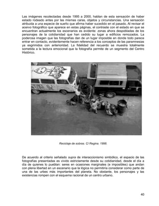40
Las imágenes recolectadas desde 1995 a 2000, hablan de esta sensación de haber
estado rodeado antes por las mismas caras, objetos y circunstancias. Una sensación
atribuida a una especie de sueño que afirma haber sucedido en el pasado. Al revisar el
acervo fotográfico que aparece en estas páginas, el contraste con el estado en que se
encuentran actualmente los escenarios es evidente: zonas ahora despobladas de los
personajes de la cotidianidad que han cedido su lugar a edificios remozados. La
poderosa imagen que las fotografías dan de un lugar imposible en donde todo parece
entrar en contacto, evidentemente hacen referencia a los conceptos de las paramnesias
ya esgrimidos con anterioridad. La fidelidad del recuerdo se muestra totalmente
sometida a la lectura emocional que la fotografía permite de un segmento del Centro
Histórico.
Reciclaje de sobras. C/ Regina. 1998.
De acuerdo al criterio señalado supra de interaccionismo simbólico, el espacio de las
fotografías presentadas es vivido estrictamente desde su cotidianidad, desde el día a
día de quienes lo pueblan: seres en ocasiones marginales (e imposibles) que andan
con plena libertad en un escenario que la lógica no permitiría considerar como parte de
una de las urbes más importantes del planeta. No obstante, los personajes y las
existencias rompen con el esquema racional de un centro urbano.
 