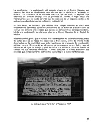 41
La significación y la participación del espacio urbano en el Centro Histórico que
sugieren las fotos es simplemente una relectura de los ciudadanos “vistiendo un
espacio” con la esencia de lo imposible. Para los ojos del autor, un español cuya
referencia de aventura chilanga son las películas de Joselito, el lugar arroja una
incongruencia que no puede ser más que la existencia de un espacio paralelo a la
realidad, pues la cotidianidad es multicolor y multifactorial.
En ese orden, el recuerdo que durante este tiempo mantuvo el autor está
evidentemente deformado por el deslumbramiento de un mundo en el cual se vive, se
convive y se alimenta una sociedad que, ajena a las características del espacio urbano,
brinda una participación ampliamente diversa al Centro Histórico de la Ciudad de
México.
Podemos afirmar, pues, que al espacio real se sobreponen no solamente los recuerdos
del autor, sino los de todos los pobladores y transeúntes, todos del mismo modo
deformados por la emotividad: para este investigador es el espacio de investigación
artística; para el “Superbarrio” es el ejemplo de un esquema urbano fallido; para el
soldado es el lugar de trabajo, y para los niños que visitan la plaza del Zócalo, el
símbolo de sus fantasías luminosas. Y todos concurren al Centro buscando ese
recuerdo que, inmediatamente, es trucado y sustituido por la realidad ante los ojos.
La bodeguita de la “FantaCía”. C/ Academia. 1997.
 