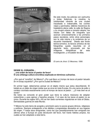 42
De este modo, los policías con cachucha
y botas federicas, la creolina, la
cotidianidad vibrante de una ciudad
inacabada e inabarcable, los coches
viejos y parchados, talleres mecánicos de
hojalatería plena calle, la calle de Regina
y su cirugía urbana a corazón abierto, los
rótulos con faltas de ortografía que
acercan emocionalmente a los primeros
pasos escolares, entre otros personajes
son la vida misma y la evidencia de un
recuerdo inexistente. Desde ese fondo
teórico-emotivo, la lectura artística de las
fotografías queda resumida en el
siguiente texto, provocado por las
imágenes fotográficas de esta
investigación, y vinculador de ellas.
El carro de Jhoni. C/ Mesones. 1998.
DESDE EL CORASÓN…
…una orden de tacos al pastor de favor!
Ó una chilanga cultura sincrética explicada en términos culinarios.
¿Por qué el “coraSón” de México? ¿Por qué llevo un trompo de tacos al pastor tatuado
en mi bícep izquierdo? ¿Por qué la ciudad de México?
En primer lugar, deberíamos pensar en el objeto mismo que estoy describiendo. El
kebab es un plato de origen árabe que se sirve en toda Europa. Es una carne de pollo o
cordero cocinada exactamente como el trompo de tacos al pastor… ¿O más bien es al
revés?
De todos es conocido el gran poder que tiene la cultura mexicana de adaptar
costumbres y usos ajenos y hacerlos propios. Y el caso de los tacos al pastor no es
único. Durante los siglos XIX y XX se han dado corrientes migratorias en todo el Globo.
Demasiadas guerras en este Mundo.
Y México ha sido tierra de acogida y promisión para no pocos grupos étnicos, religiosos
y políticos. Siempre protegiendo a los débiles y progresistas abusados en sus lugares
de origen. Y todos esos emigrantes, como los que paradójicamente han emigrado los
últimos años a Europa en justa devolución del favor, han traído hábitos propios, los
cuales se han adaptado a esta tierra.
 