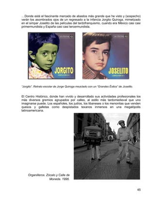 45
…Donde está el fascinante mercado de abastos más grande que he visto y (sospecho)
verán los asombrados ojos de un regresado a la infancia Jorgito Quiroga, mimetizado
en el simpar Joselito de las películas del tardofranquismo, cuando era México casi casi
primermundista y España casi casi tercermundista.
“Jorgito”. Retrato escolar de Jorge Quiroga mezclado con un “Grandes Éxitos” de Joselito.
El Centro Histórico, donde han vivido y desarrollado sus actividades profesionales los
más diversos gremios agrupados por calles, al estilo más tardomedieval que uno
imaginarse puede. Los españoles, los judíos, los libaneses o los menonitas que venden
quesos y galletas como despistados texanos inmersos en una megalópolis
latinoamericana.
Organilleros. Zócalo y Calle de
Moneda. 1996.
 