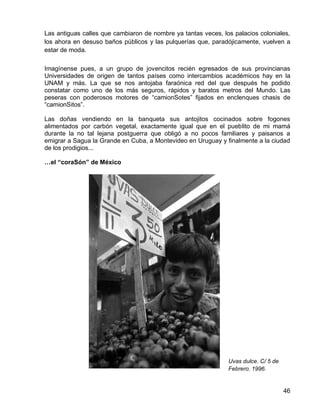 46
Las antiguas calles que cambiaron de nombre ya tantas veces, los palacios coloniales,
los ahora en desuso baños públicos y las pulquerías que, paradójicamente, vuelven a
estar de moda.
Imagínense pues, a un grupo de jovencitos recién egresados de sus provincianas
Universidades de origen de tantos países como intercambios académicos hay en la
UNAM y más. La que se nos antojaba faraónica red del que después he podido
constatar como uno de los más seguros, rápidos y baratos metros del Mundo. Las
peseras con poderosos motores de “camionSotes” fijados en enclenques chasis de
“camionSitos”.
Las doñas vendiendo en la banqueta sus antojitos cocinados sobre fogones
alimentados por carbón vegetal, exactamente igual que en el pueblito de mi mamá
durante la no tal lejana postguerra que obligó a no pocos familiares y paisanos a
emigrar a Sagua la Grande en Cuba, a Montevideo en Uruguay y finalmente a la ciudad
de los prodigios...
…el “coraSón” de México
Uvas dulce. C/ 5 de
Febrero. 1996.
 