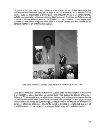 50
La primera vez que mis no tan castos ojos repararon en tan simpar personaje fue
precisamente una semana después de llegar a México. Primer día en la Academia San
Carlos, subo las escalinatas al primer piso y me encuentro frente a un señor moreno,
trefudo y pescuezudo –como correctísima descripción del Arcipreste de Talavera en el
homónimo libro de Alfonso Martínez de Toledo-, con saco blanco, corbata negra muy
correcta ¡y una banda diagonal entre ésta y la nívea camisa con los colores de la
bandera de México en brillantes lentejuelas!.
Melquíades Herrera.C/ Moneda, C/ de Academia, Academia S. Carlos. 1996.
Cara de asombro. Pensamiento automático. “¡Joder, debe ser el director de la Academia
o un político!”... Claro, que aquí en México igual y les gustan los colores chillones…
Estaba el Zócalo engalanado para las fiestas patrias y, entre otros artefactos que harían
las delicias de un Bill Viola, había unos camiones con pantallas de leds gigantes que
representaban las caras del cura Hidalgo, Juárez, banderas de México en animaciones
simples y efectivas, etcétera… Más tarde surgió la amistad y complicidad que tuvo el
gran Melquíades con tantos alumnos amantes de la transgresión y el divertimento.
 