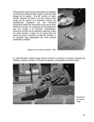 51
Precisamente parte de ese divertimento se gestaba
en la famosa cantina El Nivel, según muchos la más
antigua de la capital… Era allí, camino al metro
Zócalo, saliendo de clase en la San Carlos (otras
veces era de camino a la academia cuando nos
quedábamos atrapados por sus encantos
cerveceros) donde las reuniones en las que el tema
central era el Arte -en cualquiera de las acepciones
que nos vengan a la memoria- menudeaban.
Cuando la reunión era al mediodía, salíamos rumbo
(un tanto torcido) a clase con el buche lleno de
queso de puerco, chamorro o caldo de camarón, y
en cualquier caso aderezados con unas cuantas
(bastantes) “chelitas”.
Alegoría en la cantina “El Nivel”. 1997
La calle Moneda, histórico lugar donde comenzó a funcionar la primera imprenta de
América, siempre ha sido un hervidero de gentes y actividades de diversa índole.
El probe.C/
de Tacuba.
1998.
 