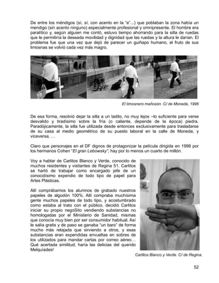 52
De entre los méndigos (sí, sí, con acento en la “e”...) que poblaban la zona había un
mendigo (sin acento ninguno) especialmente profesional y omnipresente. El hombre era
paralítico y, según alguien me contó, estuvo tiempo ahorrando para la silla de ruedas
que le permitiría la deseada movilidad y dignidad que las ruedas y la altura le darían. El
problema fue que una vez que dejó de parecer un guiñapo humano, el fruto de sus
limosnas se volvió cada vez más magro.
El limosnero mañosón. C/ de Moneda, 1996
De esa forma, resolvió dejar la silla a un ladito, no muy lejos –lo suficiente para verse
desvalido y tiradísimo sobre la fría (o caliente, depende de la época) piedra.
Paradójicamente, la silla fue utilizada desde entonces exclusivamente para trasladarse
de su casa al medio geométrico de su puesto laboral en la calle de Moneda, y
viceversa, …
Claro que personajes en el DF dignos de protagonizar la película dirigida en 1998 por
los hermanos Cohen “El gran Lebowsky”, hay por lo menos un cuarto de millón.
Voy a hablar de Carlitos Blanco y Verde, conocido de
muchos residentes y visitantes de Regina 51. Carlitos
se hartó de trabajar como encargado jefe de un
conocidísimo expendio de todo tipo de papel para
Artes Plásticas.
Allí comprábamos los alumnos de grabado nuestros
papeles de algodón 100%. Allí compraba muchísima
gente muchos papeles de todo tipo, y acostumbrado
como estaba al trato con el público, decidió Carlitos
iniciar su propio negoSito vendiendo substancias no
homologadas por el Ministerio de Sanidad, mismas
que conocía muy bien por ser consumidor habitual. Así
le salía gratis y de paso se ganaba “un baro” de forma
mucho más relajada que sirviendo a otros, y esas
substancias eran expendidas envueltas en sobres de
los utilizados para mandar cartas por correo aéreo…
Qué acertada similitud; haría las delicias del querido
Melquíades!
Carlitos Blanco y Verde. C/ de Regina.
1997.
Regina. 1997.
 
