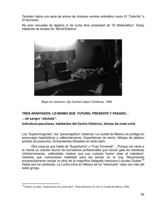 54
También había una serie de antros de chistoso nombre aritmético como El “CatorSe” o
El Numerito.
No eran escuelas de álgebra ni de lucha libre propiedad de “El Matemático”. Estoy
hablando de locales de “Moral Elástica”.
TRES APARTADOS, LO MISMO QUE FUTURO, PRESENTE Y PASADO…
…de sangre “aSulada”.
Individuos peculiares, habitantes del Centro Histórico, héroes de onda corta
Los “Superchingones”, los “personajaSos” citadinos. La ciudad de México es pródiga en
personajes hiperbólicos y valleinclanianos. Superhéroes de barrio. Alhajas de plástico
pintado de purpurina. Comandantes Desastre en raído batín.
Otra cosa es que hable de “Superbarrio” o “Fray Tormenta”… Porque me viene a
la mente un crecido racimo de luchadores profesionales que hacían gala de mantecas
chicharronescas, valiéndoles madres que sus cuerpos fueran odas al colesterol
mientras que mantuvieran habilidad para los lances en el ring. Recomiendo
encarecidamente revisar la obra de la magnífica fotógrafa mexicana Lourdes Grobet.29
Hasta eso ha cambiado. La Lucha Libre en México se ha “intoxicado” cada vez más del
estilo gringo.
29
Grobet, Lourdes. “Espectacular de Lucha Libre”. Trilce ediciones S.A. de C.V. Ciudad de México. 2005
Mujer en camerino. Eje Central Lázaro Cárdenas. 1996.
 
