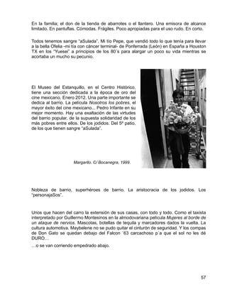57
En la familia; el don de la tienda de abarrotes o el llantero. Una emisora de alcance
limitado. En pantuflas. Cómodas. Frágiles. Poco apropiadas para el uso rudo. En corto.
Todos tenemos sangre “aSulada”. Mi tío Pepe, que vendió todo lo que tenía para llevar
a la bella Ofelia -mi tía con cáncer terminal- de Ponferrada (León) en España a Houston
TX en los “Yuesei” a principios de los 80`s para alargar un poco su vida mientras se
acortaba un mucho su pecunio.
El Museo del Estanquillo, en el Centro Histórico,
tiene una sección dedicada a la época de oro del
cine mexicano. Enero 2012. Una parte importante se
dedica al barrio. La película Nosotros los pobres, el
mayor éxito del cine mexicano... Pedro Infante en su
mejor momento. Hay una exaltación de las virtudes
del barrio popular, de la supuesta solidaridad de los
más pobres entre ellos. De los jodidos. Del 5º patio,
de los que tienen sangre “aSulada”.
Nobleza de barrio, superhéroes de barrio. La aristocracia de los jodidos. Los
“personajaSos”.
Unos que hacen del carro la extensión de sus casas, con todo y todo. Como el taxista
interpretado por Guillermo Montesinos en la almodovariana película Mujeres al borde de
un ataque de nervios. Mascotas, botellas de tequila y marcadores dados la vuelta. La
cultura automotiva. Maybelene no se pudo quitar el cinturón de seguridad. Y los compas
de Don Gato se quedan debajo del Falcon `63 carcachoso p´a que el sol no les dé
DURO…
…o se van corriendo empedrado abajo.
Margarito. C/ Bocanegra, 1999.
 