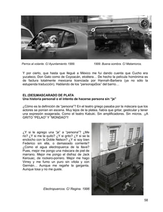 58
Y por cierto, que hasta que llegué a México me fui dando cuenta que Cucho era
yucateco, Don Gato como de Coyoacán, etcétera… De hecho la película homónima es
de factura totalmente mexicana licenciada por Hannah-Barbera (ya no sólo la
estupenda traducción). Hablando de los “personajaSos” del barrio…
EL (DES)MASCARADO DE PLATA
Una historia personal o el intento de hacerse persona sin “je”
¿Cómo es la definición de “persona”? En el teatro griego pasaba por la máscara que los
actores se ponían en escena. Muy lejos de la platea, había que gritar, gesticular y tener
una expresión exagerada. Como el teatro Kabuki. Sin amplificadores. Sin micros. ¡¡A
GRITO “PELAO” Y “MONDAO”!!
¿Y si le agrego una “je” a “persona”? ¿Me
rio? ¿Y si me la quito? ¿Y si grito? ¿Y si se la
enclocho con la Doble Nelson? ¿Y si soy bien
Federico sin ella, o demasiado corriente?
¿Como el agua electropuerca de la llave?
Pues, mejor me pongo una máscara de piel de
marrano. Mejor me pongo el disfraz de Jack
Kerouac, de rockero-porrero. Mejor me hago
Virrey y me fumo un puro sin vitola y con
Germán… Aunque me regañe la garganta.
Aunque tosa y no me guste.
Electropuercos. C/ Regina. 1996
1999. Buena sombra. C/ Matamoros.Perros al volante. C/ Ayuntamiento 1999.
 