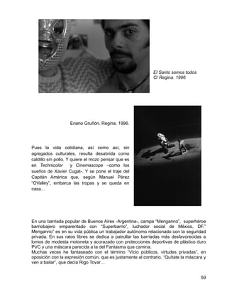 59
El Santo somos todos
C/ Regina. 1996
Enano Gruñón. Regina. 1996.
Pues la vida cotidiana, así como así, sin
agregados culturales, resulta desabrida como
caldillo sin pollo. Y quiere el mozo pensar que es
en Technicolor y Cinemascope –como los
sueños de Xavier Cugat-. Y se pone el traje del
Capitán América que, según Manuel Pérez
“OValley”, embarca las tropas y se queda en
casa…
En una barriada popular de Buenos Aires -Argentina-, campa “Menganno”, superhéroe
barriobajero emparentado con “Superbarrio”, luchador social de México, DF.”
Menganno” es en su vida pública un trabajador autónomo relacionado con la seguridad
privada. En sus ratos libres se dedica a patrullar las barriadas más desfavorecidas a
lomos de modesta motoneta y acorazado con protecciones deportivas de plástico duro
PVC y una máscara parecida a la del Fantasma que camina.
Muchas veces he fantaseado con el término “Vicio públicos, virtudes privadas”, en
oposición con la expresión común, que es justamente al contrario. “Quítate la máscara y
ven a bailar”, que decía Rigo Tovar…
 