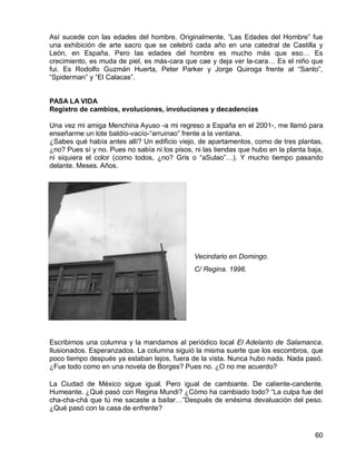 60
Así sucede con las edades del hombre. Originalmente, “Las Edades del Hombre” fue
una exhibición de arte sacro que se celebró cada año en una catedral de Castilla y
León, en España. Pero las edades del hombre es mucho más que eso… Es
crecimiento, es muda de piel, es más-cara que cae y deja ver la-cara… Es el niño que
fui. Es Rodolfo Guzmán Huerta, Peter Parker y Jorge Quiroga frente al “Santo”,
“Spiderman” y “El Calacas”.
PASA LA VIDA
Registro de cambios, evoluciones, involuciones y decadencias
Una vez mi amiga Menchina Ayuso -a mi regreso a España en el 2001-, me llamó para
enseñarme un lote baldío-vacío-“arruinao” frente a la ventana.
¿Sabes qué había antes allí? Un edificio viejo, de apartamentos, como de tres plantas,
¿no? Pues sí y no. Pues no sabía ni los pisos, ni las tiendas que hubo en la planta baja,
ni siquiera el color (como todos, ¿no? Gris o “aSulao”…). Y mucho tiempo pasando
delante. Meses. Años.
Escribimos una columna y la mandamos al periódico local El Adelanto de Salamanca.
Ilusionados. Esperanzados. La columna siguió la misma suerte que los escombros, que
poco tiempo después ya estaban lejos, fuera de la vista. Nunca hubo nada. Nada pasó.
¿Fue todo como en una novela de Borges? Pues no. ¿O no me acuerdo?
La Ciudad de México sigue igual. Pero igual de cambiante. De caliente-candente.
Humeante. ¿Qué pasó con Regina Mundi? ¿Cómo ha cambiado todo? “La culpa fue del
cha-cha-chá que tú me sacaste a bailar…”Después de enésima devaluación del peso.
¿Qué pasó con la casa de enfrente?
Vecindario en Domingo.
C/ Regina. 1996.
 