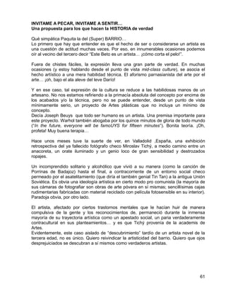 61
INVITAME A PECAR, INVITAME A SENTIR…
Una propuesta para los que hacen la HISTORIA de verdad
Qué simpática Paquita la del (Super) BARRIO…
Lo primero que hay que entender es que el hecho de ser o considerarse un artista es
una cuestión de actitud muchas veces. Por eso, en innumerables ocasiones podemos
oír al vecino del tercero decir “Este Beto es un artista… ¡cómo corta el pelo!”.
Fuera de chistes fáciles, la expresión lleva una gran parte de verdad. En muchas
ocasiones (y estoy hablando desde el punto de vista mid-class culture), se asocia el
hecho artístico a una mera habilidad técnica. El aforismo parnasianista del arte por el
arte… ¡oh, bajo el ala aleve del leve Darío!
Y en ese caso, tal expresión de la cultura se reduce a las habilidosas manos de un
artesano. No nos estamos refiriendo a la primacía absoluta del concepto por encima de
los acabados y/o la técnica, pero no se puede entender, desde un punto de vista
mínimamente serio, un proyecto de Artes plásticas que no incluya un mínimo de
concepto.
Decía Joseph Beuys que todo ser humano es un artista. Una premisa importante para
este proyecto. Warhol también abogaba por los quince minutos de gloria de todo mundo
(“In the future, everyone will be famoUYS for fifteen minutes”). Bonita teoría. ¡Oh,
profeta! Muy buena terapia…
Hace unos meses tuve la suerte de ver, en Valladolid ,España, una exhibición
retrospectiva del ya fallecido fotógrafo checo Miroslav Tichý, a medio camino entre un
anacoreta, un orate iluminado y un genio loco de gran sensibilidad y destrozados
ropajes.
Un incomprendido solitario y alcohólico que vivió a su manera (como la canción de
Porrinas de Badajoz) hasta el final, a contracorriente de un entorno social checo
permeado por el asatelitamiento (que diría el también genial Tin Tan) a la antigua Unión
Soviética. Es obvia una ideología artística en cierto modo pro comunista (la mayoría de
sus cámaras de fotografiar son obras de arte póvera en sí mismas; sencillísimas cajas
rudimentarias fabricadas con material reciclado con película fotosensible en su interior).
Paradoja obvia, por otro lado.
El artista, afectado por ciertos trastornos mentales que le hacían huir de manera
compulsiva de la gente y los reconocimientos de, permaneció durante la inmensa
mayoría de su trayectoria artística como un apestado social, un paria verdaderamente
contracultural en sus planteamientos… y es que Tichý provenía de la academis de
Artes.
Evidentemente, este caso aislado de “descubrimiento” tardío de un artista novel de la
tercera edad, no es único. Quiero reivindicar la artisticidad del barrio. Quiero que ojos
desprejuiciados se descubran a sí mismos como verdaderos artistas.
 