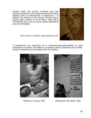 62
Quisiera añadir otra premisa importante para este
proyecto en particular. Es la primacía artística del sistema
digestivo sobre el cardiovascular, el reproductor y el
cerebral. Me interesa el arte visceral, (“Porque quiero,
porque puedo y porque no me da miedo”, según dijo el
tío Pichorras, que no es otro que la versión española de
Juan de la Chingada).
El tío Pichorras. Fuentecén, Burgos (España). 2010.
Y precisamente esa importancia de lo alimentario-estomacal-intestinal es parte
primordial de mi estudio. Una reflexión, por ejemplo, sobre la importancia de la comida-
nutrición comparada con la sexualidad. Me voy a explicar.
Fileteando. C/ López. 1997. Atentamente. Eje Central. 1998.
 