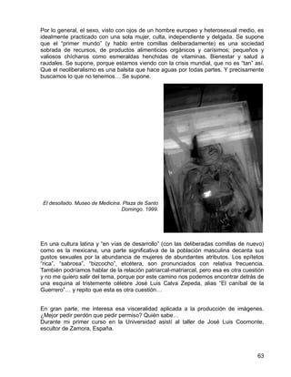 63
Por lo general, el sexo, visto con ojos de un hombre europeo y heterosexual medio, es
idealmente practicado con una sola mujer, culta, independiente y delgada. Se supone
que el “primer mundo” (y hablo entre comillas deliberadamente) es una sociedad
sobrada de recursos, de productos alimenticios orgánicos y carísimos; pequeños y
valiosos chícharos como esmeraldas henchidas de vitaminas. Bienestar y salud a
raudales. Se supone, porque estamos viendo con la crisis mundial, que no es “tan” así.
Que el neoliberalismo es una balsita que hace aguas por todas partes. Y precisamente
buscamos lo que no tenemos… Se supone.
El desollado. Museo de Medicina. Plaza de Santo
Domingo. 1999.
En una cultura latina y “en vías de desarrollo” (con las deliberadas comillas de nuevo)
como es la mexicana, una parte significativa de la población masculina decanta sus
gustos sexuales por la abundancia de mujeres de abundantes atributos. Los epítetos
“rica”, “sabrosa”, “bizcocho”, etcétera, son pronunciados con relativa frecuencia.
También podríamos hablar de la relación patriarcal-matriarcal, pero esa es otra cuestión
y no me quiero salir del tema, porque por este camino nos podemos encontrar detrás de
una esquina al tristemente célebre José Luis Calva Zepeda, alias “El caníbal de la
Guerrero”… y repito que esta es otra cuestión…
En gran parte, me interesa esa visceralidad aplicada a la producción de imágenes.
¿Mejor pedir perdón que pedir permiso? Quién sabe…
Durante mi primer curso en la Universidad asistí al taller de José Luis Coomonte,
escultor de Zamora, España.
 