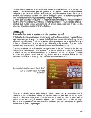 64
Los ejercicios a presentar eran usualmente resueltos la noche antes de la entrega. Mis
amigos y yo realizábamos por lo general el “encarguito” mediante exploraciones
callejeras a la caza de objetos “encontrados”; improvisábamos hasta las 5 de la
mañana, hacíamos los “bocetos” que debían entregarse junto a la obra final (un par de
ellos copiando la escultura ya realizada y siempre “alla prima”).
El resto, con variantes del “bueno”, y deliberadamente más torpes). Así justificábamos
nuestras improvisaciones “automáticas” como la “culminación” de un proceso reflexivo y
analítico que nunca existió. Curiosamente, al revisar esas obras con el paso de los
años, han envejecido extraordinariamente bien...
MISCELANEA
Si echas la vista atrás te puedes convertir en estatua de sal?
En todos los textos sagrados nos encontramos finalmente una serie de reglas prácticas
para enfrentarnos a la vida, y el pasaje de la Biblia que inspira éste artículo me parece
adecuado para terminar. Si miras para atrás mientras manejas por la México-Tacuba o
la libre a Cuernavaca, te puedes dar un chingadazo de aquéllos. Puedes quedar
convertido en un montoncito de mole pipián-pepita verde-relleno negro.
El poder evocador de la fotografía es equiparable al de un “perJume” de los que
vendían en la calle Moneda “simil” Chanel. Ó al de una canción (por ejemplo el cover de
la banda “Banda Zeta” estilo sinaloense del “Hotel California” de los Eagles). Ó cuando
te comes una paleta helada que no degustabas desde la infancia. Puede ser una
desilusión. Ó no. Por si acaso, yo creo que es mejor abrir el envoltorio.
Contraportada de álbum de la “Banda Zeta”
con su peculiar versión del “Hotel
California”
Tomando el pasado como base, todo se puede transformar, y más ahora que la
fotografía digital ha hecho la realidad tan elástica. Con una sola palabra que me digas,
yo puedo construir mil imágenes. Y es que aunque la mona se vista de seda, sola se
queda. Porque los changos no la van a pelar, y los humanos tampoco. Pero es mejor
recuperar la experiencia del frasco de tus esencias que vivir de ilusión. Porque de
ilusión tan sólo viven los pendejos.
 