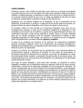 65
CONCLUSIONES
Podemos concluir, como colofón de esta tesis, que si bien en un principio la fotografía
fue usada más bien con un fin de registro (en parte como substituto rápido de la pintura
realista), el debate generado y sostenido a lo largo de los años de su calidad de Arte o
no se escora hacia la opinión de que sí es un medio susceptible de ser Arte con base
en todas las características revisadas a lo largo de este documento.
Abogamos por una lectura subjetiva de la fotografía, ya que la disposición de los
elementos, la iluminación, la postura, la selección de los temas hasta el encuadre y la
elección del tipo de cámara fotográfica, así lo hacen ver desde nuestro prisma.
El ambiente urbano ha sido tomado por numerosos fotógrafos como tema de sus
investigaciones artísticas y, dado que la naturaleza registral de la fotografía ha sido
vinculada con la función de la memoria, a pesar de la experimentación artística y la
creatividad inherentes a toda técnica aplicada al ámbito visual, la revisión realizada
tanto de los autores escogidos como de nuestras motivaciones al realizar la obra
fotográfica propuesta en este trabajo, nos afianza en la postura de que la fotografía
tiene indubitablemente una doble vertiente registral y subjetiva.
A pesar de la confianza que tenemos en la memoria, los mecanismos cerebrales
generan recuerdos subjetivos. Como ya lo destacamos, los procesos psicológicos y
fisiológicos (el desgaste físico, por ejemplo) hacen del cerebro un órgano no totalmente
fiable en cuanto a su objetividad.
Aunado a lo anterior, se documentó que los sentimientos y las emociones alteran el
funcionamiento cerebral y deforman el recuerdo en una suerte de paramnesias (o
fenómenos naturales de distorsión de la memoria), que si bien se manifiestan en casos
de enfermedad mental, también se presentan frecuentemente en individuos sanos. Tal
subjetividad tanto de la memoria como de la fotografía, son afectados por la emotividad
propia del espíritu humano.
Con base en estos hallazgos y para este caso concreto, se presenta un acervo
fotográfico realizado por el sustentante durante la segunda mitad de los años noventa,
interpretado a través de los elementos señalados en las conclusiones anteriores. Tal
acervo, protagonizado por el Centro Histórico de la Ciudad de México, es acompañado
por las experiencias y emociones evocadas por el postulante en su personal y subjetivo
periplo por ese peculiar escenario. Considerando la ausencia de más de 10 años de
México y que el texto está escrito durante el año 2012, veremos que la carga subjetivo-
emocional y autorreferencial se acentúa notablemente con esa prolongada ausencia, lo
cual unido a la evolución personal del autor se concreta en una lectura distinta de ese
espacio que aunque enriquecida, nos habla de un Centro Histórico personal que ya no
existe sino solamente en su ámbito interno.
 