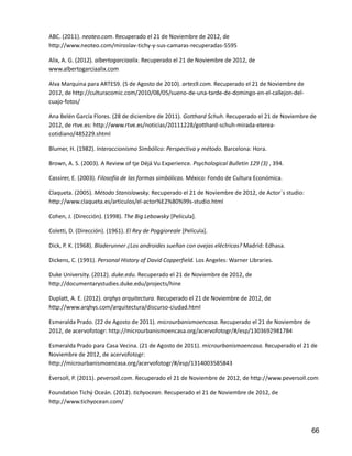 66
ABC. (2011). neoteo.com. Recuperado el 21 de Noviembre de 2012, de
http://www.neoteo.com/miroslav-tichy-y-sus-camaras-recuperadas-5595
Alix, A. G. (2012). albertogarciaalix. Recuperado el 21 de Noviembre de 2012, de
www.albertogarciaalix.com
Alva Marquina para ARTES9. (5 de Agosto de 2010). artes9.com. Recuperado el 21 de Noviembre de
2012, de http://culturacomic.com/2010/08/05/sueno-de-una-tarde-de-domingo-en-el-callejon-del-
cuajo-fotos/
Ana Belén García Flores. (28 de diciembre de 2011). Gotthard Schuh. Recuperado el 21 de Noviembre de
2012, de rtve.es: http://www.rtve.es/noticias/20111228/gotthard-schuh-mirada-eterea-
cotidiano/485229.shtml
Blumer, H. (1982). Interaccionismo Simbólico: Perspectiva y método. Barcelona: Hora.
Brown, A. S. (2003). A Review of tje Déjá Vu Experience. Psychological Bulletin 129 (3) , 394.
Cassirer, E. (2003). Filosofía de las formas simbólicas. México: Fondo de Cultura Económica.
Claqueta. (2005). Método Stanislawsky. Recuperado el 21 de Noviembre de 2012, de Actor´s studio:
http://www.claqueta.es/articulos/el-actor%E2%80%99s-studio.html
Cohen, J. (Dirección). (1998). The Big Lebowsky [Película].
Coletti, D. (Dirección). (1961). El Rey de Poggioreale [Película].
Dick, P. K. (1968). Bladerunner ¿Los androides sueñan con ovejas eléctricas? Madrid: Edhasa.
Dickens, C. (1991). Personal History of David Copperfield. Los Angeles: Warner Libraries.
Duke University. (2012). duke.edu. Recuperado el 21 de Noviembre de 2012, de
http://documentarystudies.duke.edu/projects/hine
Duplatt, A. E. (2012). arqhys arquitectura. Recuperado el 21 de Noviembre de 2012, de
http://www.arqhys.com/arquitectura/discurso-ciudad.html
Esmeralda Prado. (22 de Agosto de 2011). microurbanismoencasa. Recuperado el 21 de Noviembre de
2012, de acervofotogr: http://microurbanismoencasa.org/acervofotogr/#/esp/1303692981784
Esmeralda Prado para Casa Vecina. (21 de Agosto de 2011). microurbanismoencasa. Recuperado el 21 de
Noviembre de 2012, de acervofotogr:
http://microurbanismoencasa.org/acervofotogr/#/esp/1314003585843
Eversoll, P. (2011). peversoll.com. Recuperado el 21 de Noviembre de 2012, de http://www.peversoll.com
Foundation Tichý Oceán. (2012). tichyocean. Recuperado el 21 de Noviembre de 2012, de
http://www.tichyocean.com/
 