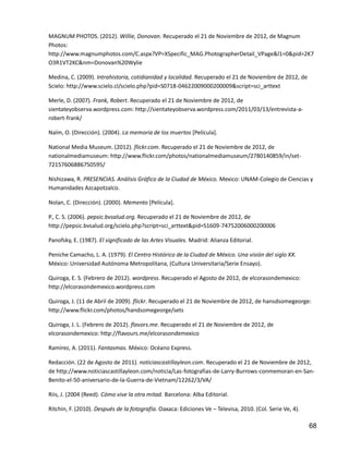 68
MAGNUM PHOTOS. (2012). Willie, Donovan. Recuperado el 21 de Noviembre de 2012, de Magnum
Photos:
http://www.magnumphotos.com/C.aspx?VP=XSpecific_MAG.PhotographerDetail_VPage&l1=0&pid=2K7
O3R1VT2KC&nm=Donovan%20Wylie
Medina, C. (2009). Intrahistoria, cotidianidad y localidad. Recuperado el 21 de Noviembre de 2012, de
Scielo: http://www.scielo.cl/scielo.php?pid=S0718-04622009000200009&script=sci_arttext
Merle, D. (2007). Frank, Robert. Recuperado el 21 de Noviembre de 2012, de
sientateyobserva.wordpress.com: http://sientateyobserva.wordpress.com/2011/03/13/entrevista-a-
robert-frank/
Naïm, O. (Dirección). (2004). La memoria de los muertos [Película].
National Media Museum. (2012). flickr.com. Recuperado el 21 de Noviembre de 2012, de
nationalmediamuseum: http://www.flickr.com/photos/nationalmediamuseum/2780140859/in/set-
72157606886750595/
Nishizawa, R. PRESENCIAS. Análisis Gráfico de la Ciudad de México. Mexico: UNAM-Colegio de Ciencias y
Humanidades Azcapotzalco.
Nolan, C. (Dirección). (2000). Memento [Película].
P., C. S. (2006). pepsic.bvsalud.org. Recuperado el 21 de Noviembre de 2012, de
http://pepsic.bvsalud.org/scielo.php?script=sci_arttext&pid=S1609-74752006000200006
Panofsky, E. (1987). El significado de las Artes Visuales. Madrid: Alianza Editorial.
Peniche Camacho, L. A. (1979). El Centro Histórico de la Ciudad de México. Una visión del siglo XX.
México: Universidad Autónoma Metropolitana, (Cultura Universitaria/Serie Ensayo).
Quiroga, E. S. (Febrero de 2012). wordpress. Recuperado el Agosto de 2012, de elcorasondemexico:
http://elcorasondemexico.wordpress.com
Quiroga, J. (11 de Abril de 2009). flickr. Recuperado el 21 de Noviembre de 2012, de hansdsomegeorge:
http://www.flickr.com/photos/handsomegeorge/sets
Quiroga, J. L. (Febrero de 2012). flavors.me. Recuperado el 21 de Noviembre de 2012, de
elcorasondemexico: http://flavours.me/elcorasondemexico
Ramírez, A. (2011). Fantasmas. México: Océano Express.
Redacción. (22 de Agosto de 2011). noticiascastillayleon.com. Recuperado el 21 de Noviembre de 2012,
de http://www.noticiascastillayleon.com/noticia/Las-fotografias-de-Larry-Burrows-conmemoran-en-San-
Benito-el-50-aniversario-de-la-Guerra-de-Vietnam/12262/3/VA/
Riis, J. (2004 (Reed). Cómo vive la otra mitad. Barcelona: Alba Editorial.
Ritchin, F. (2010). Después de la fotografía. Oaxaca: Ediciones Ve – Televisa, 2010. (Col. Serie Ve, 4).
 