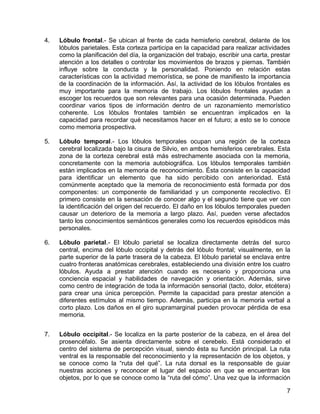 7
4. Lóbulo frontal.- Se ubican al frente de cada hemisferio cerebral, delante de los
lóbulos parietales. Esta corteza participa en la capacidad para realizar actividades
como la planificación del día, la organización del trabajo, escribir una carta, prestar
atención a los detalles o controlar los movimientos de brazos y piernas. También
influye sobre la conducta y la personalidad. Poniendo en relación estas
características con la actividad memorística, se pone de manifiesto la importancia
de la coordinación de la información. Así, la actividad de los lóbulos frontales es
muy importante para la memoria de trabajo. Los lóbulos frontales ayudan a
escoger los recuerdos que son relevantes para una ocasión determinada. Pueden
coordinar varios tipos de información dentro de un razonamiento memorístico
coherente. Los lóbulos frontales también se encuentran implicados en la
capacidad para recordar qué necesitamos hacer en el futuro; a esto se lo conoce
como memoria prospectiva.
5. Lóbulo temporal.- Los lóbulos temporales ocupan una región de la corteza
cerebral localizada bajo la cisura de Silvio, en ambos hemisferios cerebrales. Esta
zona de la corteza cerebral está más estrechamente asociada con la memoria,
concretamente con la memoria autobiográfica. Los lóbulos temporales también
están implicados en la memoria de reconocimiento. Ésta consiste en la capacidad
para identificar un elemento que ha sido percibido con anterioridad. Está
comúnmente aceptado que la memoria de reconocimiento está formada por dos
componentes: un componente de familiaridad y un componente recolectivo. El
primero consiste en la sensación de conocer algo y el segundo tiene que ver con
la identificación del origen del recuerdo. El daño en los lóbulos temporales pueden
causar un deterioro de la memoria a largo plazo. Así, pueden verse afectados
tanto los conocimientos semánticos generales como los recuerdos episódicos más
personales.
6. Lóbulo parietal.- El lóbulo parietal se localiza directamente detrás del surco
central, encima del lóbulo occipital y detrás del lóbulo frontal; visualmente, en la
parte superior de la parte trasera de la cabeza. El lóbulo parietal se enclava entre
cuatro fronteras anatómicas cerebrales, estableciendo una división entre los cuatro
lóbulos. Ayuda a prestar atención cuando es necesario y proporciona una
conciencia espacial y habilidades de navegación y orientación. Además, sirve
como centro de integración de toda la información sensorial (tacto, dolor, etcétera)
para crear una única percepción. Permite la capacidad para prestar atención a
diferentes estímulos al mismo tiempo. Además, participa en la memoria verbal a
corto plazo. Los daños en el giro supramarginal pueden provocar pérdida de esa
memoria.
7. Lóbulo occipital.- Se localiza en la parte posterior de la cabeza, en el área del
prosencéfalo. Se asienta directamente sobre el cerebelo. Está considerado el
centro del sistema de percepción visual, siendo ésta su función principal. La ruta
ventral es la responsable del reconocimiento y la representación de los objetos, y
se conoce como la “ruta del qué”. La ruta dorsal es la responsable de guiar
nuestras acciones y reconocer el lugar del espacio en que se encuentran los
objetos, por lo que se conoce como la “ruta del cómo”. Una vez que la información
 