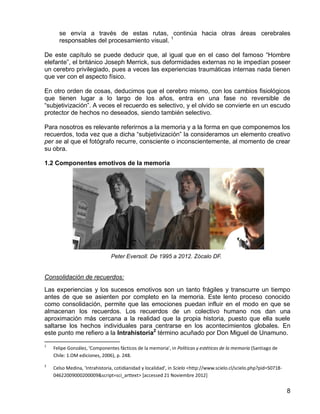 8
se envía a través de estas rutas, continúa hacia otras áreas cerebrales
responsables del procesamiento visual. 1
De este capítulo se puede deducir que, al igual que en el caso del famoso “Hombre
elefante”, el británico Joseph Merrick, sus deformidades externas no le impedían poseer
un cerebro privilegiado, pues a veces las experiencias traumáticas internas nada tienen
que ver con el aspecto físico.
En otro orden de cosas, deducimos que el cerebro mismo, con los cambios fisiológicos
que tienen lugar a lo largo de los años, entra en una fase no reversible de
“subjetivización”. A veces el recuerdo es selectivo, y el olvido se convierte en un escudo
protector de hechos no deseados, siendo también selectivo.
Para nosotros es relevante referirnos a la memoria y a la forma en que componemos los
recuerdos, toda vez que a dicha “subjetivización” la consideramos un elemento creativo
per se al que el fotógrafo recurre, consciente o inconscientemente, al momento de crear
su obra.
1.2 Componentes emotivos de la memoria
Consolidación de recuerdos:
Las experiencias y los sucesos emotivos son un tanto frágiles y transcurre un tiempo
antes de que se asienten por completo en la memoria. Este lento proceso conocido
como consolidación, permite que las emociones puedan influir en el modo en que se
almacenan los recuerdos. Los recuerdos de un colectivo humano nos dan una
aproximación más cercana a la realidad que la propia historia, puesto que ella suele
saltarse los hechos individuales para centrarse en los acontecimientos globales. En
este punto me refiero a la Intrahistoria2
término acuñado por Don Miguel de Unamuno.
1
Felipe González, 'Componentes fácticos de la memoria', in Políticas y estéticas de la memoria (Santiago de
Chile: 1.OM ediciones, 2006), p. 248.
2
Celso Medina, 'Intrahistoria, cotidianidad y localidad', in Scielo <http://www.scielo.cl/scielo.php?pid=S0718-
04622009000200009&script=sci_arttext> [accessed 21 Noviembre 2012]
Peter Eversoll. De 1995 a 2012. Zócalo DF.
 