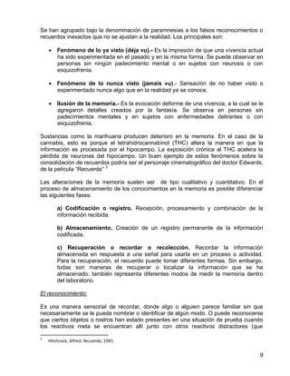 9
Se han agrupado bajo la denominación de paramnesias a los falsos reconocimientos o
recuerdos inexactos que no se ajustan a la realidad. Los principales son:
 Fenómeno de lo ya visto (déja vu).- Es la impresión de que una vivencia actual
ha sido experimentada en el pasado y en la misma forma. Se puede observar en
personas sin ningún padecimiento mental o en sujetos con neurosis o con
esquizofrenia.
 Fenómeno de lo nunca visto (jamais vu).- Sensación de no haber visto o
experimentado nunca algo que en la realidad ya se conoce.
 Ilusión de la memoria.- Es la evocación deforme de una vivencia, a la cual se le
agregaron detalles creados por la fantasía. Se observa en personas sin
padecimientos mentales y en sujetos con enfermedades delirantes o con
esquizofrenia.
Sustancias como la marihuana producen deterioro en la memoria. En el caso de la
cannabis, esto es porque el tetrahidrocannabinol (THC) altera la manera en que la
información es procesada por el hipocampo. La exposición crónica al THC acelera la
pérdida de neuronas del hipocampo. Un buen ejemplo de estos fenómenos sobre la
consolidación de recuerdos podría ser el personaje cinematográfico del doctor Edwards,
de la película “Recuerda” 3
Las alteraciones de la memoria suelen ser de tipo cualitativo y cuantitativo. En el
proceso de almacenamiento de los conocimientos en la memoria es posible diferenciar
las siguientes fases:
a) Codificación o registro. Recepción, procesamiento y combinación de la
información recibida.
b) Almacenamiento. Creación de un registro permanente de la información
codificada.
c) Recuperación o recordar o recolección. Recordar la información
almacenada en respuesta a una señal para usarla en un proceso o actividad.
Para la recuperación, el recuerdo puede tomar diferentes formas. Sin embargo,
todas son maneras de recuperar o localizar la información que se ha
almacenado; también representa diferentes modos de medir la memoria dentro
del laboratorio.
El reconocimiento:
Es una manera sensorial de recordar, donde algo o alguien parece familiar sin que
necesariamente se le pueda nombrar o identificar de algún modo. O puede reconocerse
que ciertos objetos o rostros han estado presentes en una situación de prueba cuando
los reactivos meta se encuentran allí junto con otros reactivos distractores (que
3
Hitchcock, Alfred. Recuerda, 1945.
 