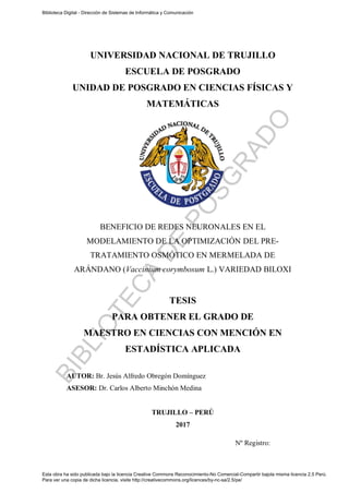 i
UNIVERSIDAD NACIONAL DE TRUJILLO
ESCUELA DE POSGRADO
UNIDAD DE POSGRADO EN CIENCIAS FÍSICAS Y
MATEMÁTICAS
BENEFICIO DE REDES NEURONALES EN EL
MODELAMIENTO DE LA OPTIMIZACIÓN DEL PRE-
TRATAMIENTO OSMÓTICO EN MERMELADA DE
ARÁNDANO (Vaccinium corymbosum L.) VARIEDAD BILOXI
TESIS
PARA OBTENER EL GRADO DE
MAESTRO EN CIENCIAS CON MENCIÓN EN
ESTADÍSTICA APLICADA
AUTOR: Br. Jesús Alfredo Obregón Domínguez
ASESOR: Dr. Carlos Alberto Minchón Medina
TRUJILLO – PERÚ
2017
Nº Registro:
Biblioteca Digital - Dirección de Sistemas de Informática y Comunicación
Esta obra ha sido publicada bajo la licencia Creative Commons Reconocimiento-No Comercial-Compartir bajola misma licencia 2.5 Perú.
Para ver una copia de dicha licencia, visite http://creativecommons.org/licences/by-nc-sa/2.5/pe/
B
I
B
L
I
O
T
E
C
A
D
E
P
O
S
G
R
A
D
O
 