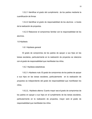 10


         1.5.2.1 Identificar el grado del cumplimiento de los padres mediante la

cuantificación de firmas


         1.5.2.2 Identificar el grado de responsabilidad de los alumnos a través

de la realización de proyectos.


         1.5.2.3 Relacionar el compromiso familiar con la responsabilidad de los

alumnos.


1.6 Hipótesis


         1.6.1 Hipótesis general


         El grado de compromiso de los padres de apoyar a sus hijos en las

tareas escolares, particularmente en la realización de proyectos se relaciona

con el grado de responsabilidad que manifiestan los niños.


         1.6.2 Hipótesis estadísticas


         1.6.2.1.-Hipótesis nula: El grado de compromiso de los padres de apoyar

a sus hijos en las tareas escolares, particularmente         en la realización de

proyectos es independiente del grado de responsabilidad que manifiestan los

niños.


         1.6.2.2,. Hipótesis alterna: Cuanto mayor sea el grado de compromiso de

los padres en apoyar a sus hijos en el cumplimiento de las tareas escolares,

particularmente en la realización de proyectos, mayor será el grado de

responsabilidad que manifiesten los niños.
 