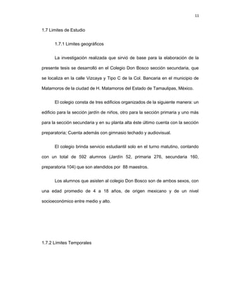11


1.7 Limites de Estudio


      1.7.1 Limites geográficos


      La investigación realizada que sirvió de base para la elaboración de la

presente tesis se desarrolló en el Colegio Don Bosco sección secundaria, que

se localiza en la calle Vizcaya y Tipo C de la Col. Bancaria en el municipio de

Matamoros de la ciudad de H. Matamoros del Estado de Tamaulipas, México.


      El colegio consta de tres edificios organizados de la siguiente manera: un

edificio para la sección jardín de niños, otro para la sección primaria y uno más

para la sección secundaria y en su planta alta éste último cuenta con la sección

preparatoria; Cuenta además con gimnasio techado y audiovisual.


      El colegio brinda servicio estudiantil solo en el turno matutino, contando

con un total de 592 alumnos (Jardín 52, primaria 276, secundaria 160,

preparatoria 104) que son atendidos por 88 maestros.


      Los alumnos que asisten al colegio Don Bosco son de ambos sexos, con

una edad promedio de 4 a 18 años, de origen mexicano y de un nivel

socioeconómico entre medio y alto.




1.7.2 Límites Temporales
 