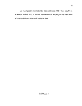 12


      La investigación dio inició el día 6 de octubre de 2008 y llegó a su fin en

el mes de abril de 2010. El período comprendido de mayo a julio de éste último

año se empleó para redactar la presente tesis.




                                 CAPITULO II
 