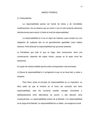 13


                                 MARCO TEÓRICO.


2.1 Antecedentes


      La responsabilidad parece ser fuente de stress y de incontables

mortificaciones. Así se observa que es común ir por la vida haciendo esfuerzos

sobrehumanos para reducir ó limitar el nivel de responsabilidad.


      La responsabilidad en sí es un signo de madurez, pues cumplir con una

obligación de cualquier tipo no es generalmente agradable, pues implica

esfuerzo. Para alcanzar la responsabilidad hay que tener presente:


a) Percatarse que todo lo que se haga, todo compromiso, tiene una

consecuencia, depende del sujeto mismo, porque es él quien toma las

decisiones.


b) Lograr de manera estable que los actos correspondan a las promesas.


c) Educar la responsabilidad é ir corrigiendo lo que no se hace bien y volver a

empezar.


      Para Hans Jonas el principio de responsabilidad es un imperativo, su

ética parte de que el hombre es el único ser conocido que tiene

responsabilidad,   solo    los    humanos      pueden     escoger   consciente    y

deliberadamente    entre   alternativas   de    acción,   y   ésa   elección   tiene

consecuencias. La responsabilidad emana de la libertad, ó la responsabilidad

es la carga de la libertad. La responsabilidad es un deber, una exigencia moral.
 