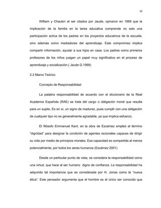 16


      William y Chaukin al ser citados por Jaude, opinaron en 1989 que la

implicación de la familia en la tarea educativa comprende no solo una

participación activa de los padres en los proyectos educativos de la escuela,

sino además como mediadores del aprendizaje. Este compromiso implica

compartir información, ayudar a sus hijos en casa. Los padres como primeros

profesores de los niños juegan un papel muy significativo en el proceso de

aprendizaje y socialización.( Jaude G.1999)


2.2 Marco Teórico


      Concepto de Responsabilidad


      La palabra responsabilidad de acuerdo con el diccionario de la Real

Academia Española (RAE) se trata del cargo ú obligación moral que resulta

para un sujeto. Es en sí, un signo de madurez, pues cumplir con una obligación

de cualquier tipo no es generalmente agradable, ya que implica esfuerzo.


      El filósofo Emmanuel Kant, en la obra de Escámez empleó el término

“dignidad” para designar la condición de agentes racionales capaces de dirigir

su vida por medio de principios morales. Esa capacidad es compartida al menos

potencialmente, por todos los seres humanos (Escámez 2001)


      Desde un particular punto de vista, se considera la responsabilidad como

una virtud, que hace al ser humano digno de confianza. La responsabilidad ha

adquirido tal importancia que es considerada por H. Jonas como la “nueva

ética”. Este pensador argumenta que el hombre es el único ser conocido que
 
