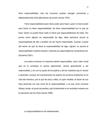 17


tiene responsabilidad, solo los humanos pueden escoger consciente y

deliberadamente entre alternativas de acción (Jonas 1973)


      Tiene responsabilidad quien tiene poder para hacer, quien no tiene poder

para hacer no tiene responsabilidad. Se tiene responsabilidad por lo que se

hace. Quien no puede hacer nada no tiene que responsabilizarse de nada. Tan

pronto como alguien es responsable de algo, debe asimismo asumir la

responsabilidad de ello y también de ser hecho responsable. Cuando a pesar

del hecho de que se tiene la responsabilidad de algo, alguien no asume la

responsabilidad ó declina hacerlo, entonces es responsable de comportarse así.

(Escámez 2001)


      Los seres humanos no nacemos siendo responsables, como valor moral

que se le considera lo vamos adquiriendo, vamos aprendiendo a ser

responsables, y es con la ayuda de los padres y de los maestros que lo vamos

a aprender; aunque son precisamente los padres los primeros profesores en la

vida del individuo, por lo que les toca a ellos, en gran medida, el hacer de sus

hijos personas con esa virtud de la responsabilidad; y es que como comenta

Gladys Jaude, el punto de partida y eje fundamental en la sociedad moderna es

la educación de los niños (Jaude 1996)




      La responsabilidad en los adolescentes.
 