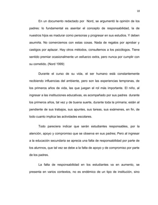 18


      En un documento redactado por Nord, se argumentó la opinión de los

padres: lo fundamental es asentar el concepto de responsabilidad, la de

nuestros hijos es madurar como personas y progresar en sus estudios. Y deben

asumirla. No comerciemos con estas cosas. Nada de regalos por aprobar y

castigos por aplazar. Hay otros métodos, consultemos a los psicólogos. Tiene

sentido premiar ocasionalmente un esfuerzo extra, pero nunca por cumplir con

su cometido. (Nord 1999)


      Durante el curso de su vida, el ser humano está constantemente

recibiendo influencias del ambiente, pero son las experiencias tempranas, de

los primeros años de vida, las que juegan el rol más importante. El niño, al

ingresar a las instituciones educativas, es acompañado por sus padres durante

los primeros años, tal vez y de buena suerte, durante toda la primaria; están al

pendiente de sus trabajos, sus apuntes, sus tareas, sus exámenes, en fin, de

todo cuanto implica las actividades escolares.


      Todo pareciera indicar que serán estudiantes responsables, por la

atención, apoyo y compromiso que se observa en sus padres; Pero al ingresar

a la educación secundaria se aprecia una falta de responsabilidad por parte de

los alumnos, que tal vez se debe a la falta de apoyo y de compromiso por parte

de los padres.


      La falta de responsabilidad en los estudiantes va en aumento, se

presenta en varios contextos, no es endémico de un tipo de institución, sino
 