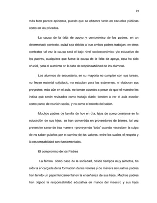 19


más bien parece epidemia, puesto que se observa tanto en escuelas públicas

como en las privadas.


      La causa de la falta de apoyo y compromiso de los padres, en un

determinado contexto, quizá sea debido a que ambos padres trabajan, en otros

contextos tal vez la causa será el bajo nivel socioeconómico y/o educativo de

los padres, cualquiera que fuese la causa de la falta de apoyo, ésta ha sido

crucial, para el aumento en la falta de responsabilidad de los alumnos.


      Los alumnos de secundaria, en su mayoría no cumplen con sus tareas,

no llevan material solicitado, no estudian para los exámenes, ni elaboran sus

proyectos; más aún en el aula, no toman apuntes a pesar de que el maestro les

indica que serán revisados como trabajo diario; tienden a ver el aula escolar

como punto de reunión social, y no como el recinto del saber.


      Muchos padres de familia de hoy en día, lejos de comprometerse en la

educación de sus hijos, se han convertido en proveedores de bienes, tal vez

pretenden sanar de ésa manera –proveyendo “todo” cuando necesitan- la culpa

de no saber guiarlos por el camino de los valores, entre los cuales el respeto y

la responsabilidad son fundamentales.


      El compromiso de los Padres


       La familia como base de la sociedad, desde tiempos muy remotos, ha

sido la encargada de la formación de los valores y de manera natural los padres

han tenido un papel fundamental en la enseñanza de sus hijos. Muchos padres

han dejado la responsabilidad educativa en manos del maestro y sus hijos
 