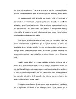 3


del desarrollo académico. Finalmente argumenta que las responsabilidades

pueden ser impresionantes, pero las posibilidades son infinitas (Castelo, 2006).


        La responsabilidad como virtud del ser humano, debe proporcionarle la

capacidad de poder analizar; Así por su parte Jorge Brovetto, en un informe

educativo comentó que la educación debe contribuir a comprender el mundo,

sus posibilidades y sus dificultades; Debe permitir la incorporación crítica y

responsable de las personas en la vida cotidiana, en el tiempo y en el espacio

que les ha tocado vivir (Brovetto 2005)


        Los padres tendrán que hablar con los hijos muy claramente para que

tomen consciencia de los problemas que le originan la crisis a la familia ó a

amigos cercanos, deberán hacerles ver que la crisis económica actual, es un

ejemplo de las consecuencias de la falta de virtudes y valores humanos, del

exceso de inmoralidad, impunidad y falta de autodominio entre otros (Mi cumbre

2009)


        Gladys Jaude (2003) en “transformaciones familiares” comenta que la

familia debe involucrarse en la educación de los hijos, con relación a esto cita

cita a Williams-Chaukin, quienes comentaron que la implicación de la familia en

la tarea educativa comprende no solo una participación activa de los padres en

los proyectos educativos de la escuela, sino además como mediadores del

aprendizaje (Williams-Chaukin 1989).


        Particularmente el apoyo de los padres juega un papel muy importante,

así lo argumenta Mc.Allister al ser citado por Jaude (1999), declara que el
 