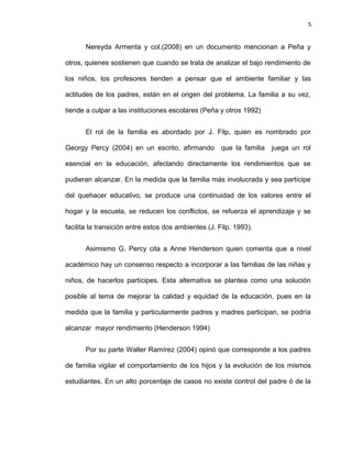 5


       Nereyda Armenta y col.(2008) en un documento mencionan a Peña y

otros, quienes sostienen que cuando se trata de analizar el bajo rendimiento de

los niños, los profesores tienden a pensar que el ambiente familiar y las

actitudes de los padres, están en el origen del problema. La familia a su vez,

tiende a culpar a las instituciones escolares (Peña y otros 1992)


       El rol de la familia es abordado por J. Filp, quien es nombrado por

Georgy Percy (2004) en un escrito, afirmando          que la familia   juega un rol

esencial en la educación, afectando directamente los rendimientos que se

pudieran alcanzar. En la medida que la familia más involucrada y sea partícipe

del quehacer educativo, se produce una continuidad de los valores entre el

hogar y la escuela, se reducen los conflictos, se refuerza el aprendizaje y se

facilita la transición entre estos dos ambientes (J. Filp. 1993).


       Asimismo G. Percy cita a Anne Henderson quien comenta que a nivel

académico hay un consenso respecto a incorporar a las familias de las niñas y

niños, de hacerlos partícipes. Esta alternativa se plantea como una solución

posible al tema de mejorar la calidad y equidad de la educación, pues en la

medida que la familia y particularmente padres y madres participan, se podría

alcanzar mayor rendimiento (Henderson 1994)


       Por su parte Walter Ramírez (2004) opinó que corresponde a los padres

de familia vigilar el comportamiento de los hijos y la evolución de los mismos

estudiantes. En un alto porcentaje de casos no existe control del padre ó de la
 