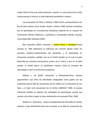 6


madre sobre el hijo que recibe educación superior, lo cual puede tener varias

consecuencias si el joven no está totalmente equilibrado ó maduro.


      Las propuestas de Pérez y Almaraz (1995) tienen correspondencia con

las de otros autores como Ausbel, Novak y Hanes (1990) quienes consideran

que el aprendizaje en circunstancias educativas depende de un conjunto de

condiciones internas (afectivas y cognitivas) y contextuales (familia, escuela,

comunidad) (Mori Saavedra 2002)


      Mori Saavedra (2002) menciona a Nuñez Pérez y González-Pineda

quienes en 1994 destacaron la influencia del contexto familiar sobre los

procesos   cognitivo-motivacionales   del   estudiante   y   el   aprendizaje   en

situaciones escolares; señalan que es el ámbito familiar en el cual el sujeto

desarrolla las primeras percepciones acerca de sí mismo y que en la edad

escolar, la familia ejerce un significativo impacto sobre la conducta del

aprendizaje y sobre el rendimiento académico.


      Galindo   y   col   (2005)   mencionan    a   Bermeosolo-Pinto,     quienes

argumentaron que entre las dificultades catalogadas como graves por los

profesores está la falta de compromiso de los padres con la educación de sus

hijos, y el bajo nivel educacional de la familia (UNESCO 1996), la escasa

interacción familiar en relación con estrategias de aprendizajes escolar que

ayuden a los niños a lograr un buen rendimiento en la escuela (Pinto 1996).


      Guillermo J. Etcheverry, centra la problemática del niño (falta de interés,

esfuerzo y bajo rendimiento) fuera de la escuela, en la falta de compromiso de
 
